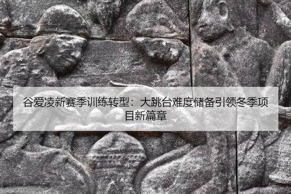 谷爱凌新赛季训练转型：大跳台难度储备引领冬季项目新篇章