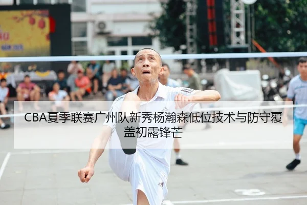 CBA夏季联赛广州队新秀杨瀚森低位技术与防守覆盖初露锋芒