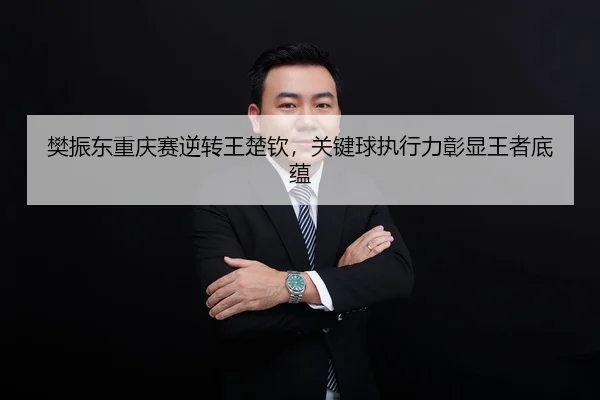 樊振东重庆赛逆转王楚钦，关键球执行力彰显王者底蕴
